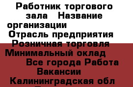 Работник торгового зала › Название организации ­ Team PRO 24 › Отрасль предприятия ­ Розничная торговля › Минимальный оклад ­ 25 000 - Все города Работа » Вакансии   . Калининградская обл.,Приморск г.